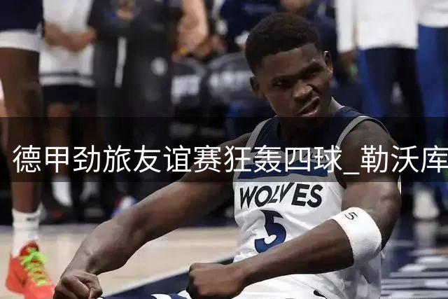 德甲劲旅友谊赛狂轰四球 勒沃库森新援集体爆发显锋芒